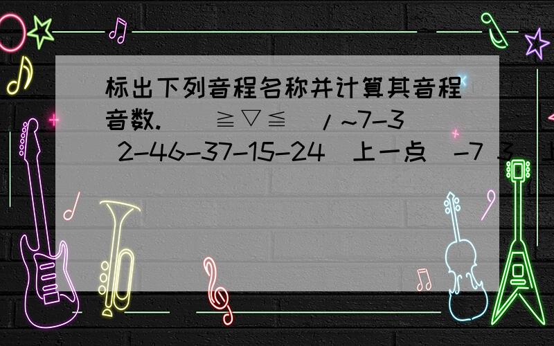 标出下列音程名称并计算其音程音数.\(≧▽≦)/~7-3 2-46-37-15-24（上一点）-7 3（上一点）-4 1（上一点）-2