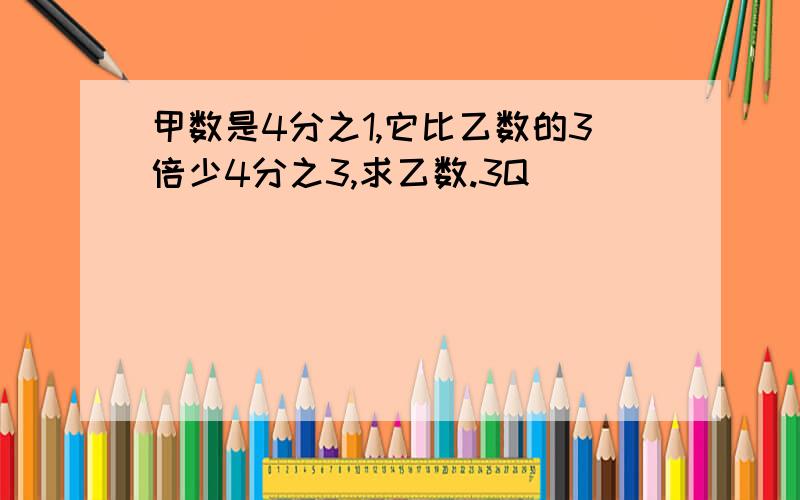 甲数是4分之1,它比乙数的3倍少4分之3,求乙数.3Q