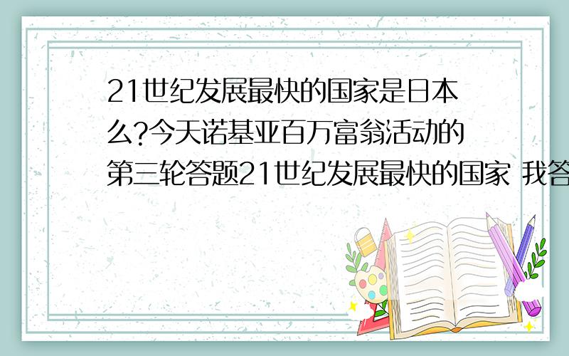 21世纪发展最快的国家是日本么?今天诺基亚百万富翁活动的第三轮答题21世纪发展最快的国家 我答了中文结果他告诉我是日本是真的么?查了下,没有任何迹象显示是日本.晕倒 那答案不是错了