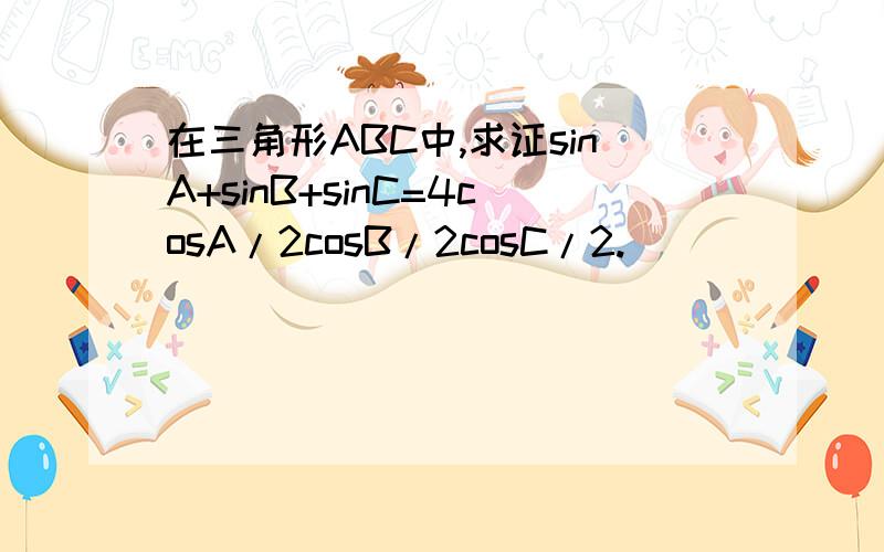 在三角形ABC中,求证sinA+sinB+sinC=4cosA/2cosB/2cosC/2.