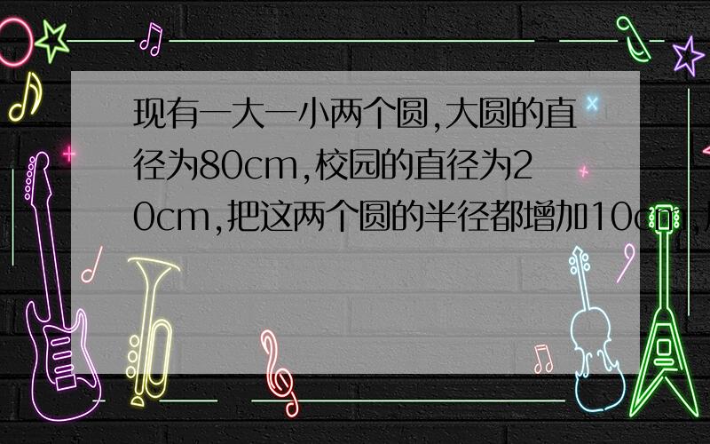 现有一大一小两个圆,大圆的直径为80cm,校园的直径为20cm,把这两个圆的半径都增加10cm,周长增加部分一周长增加的部分一样吗?