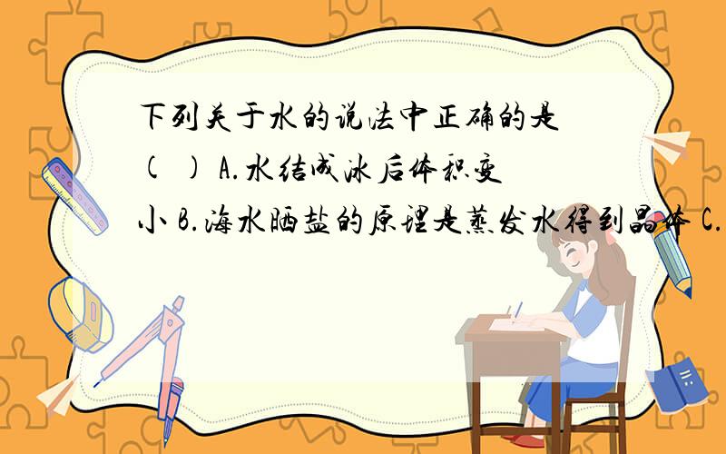 下列关于水的说法中正确的是 ( ) A.水结成冰后体积变小 B.海水晒盐的原理是蒸发水得到晶体 C.水只要下列关于水的说法中正确的是 ( ) A.水结成冰后体积变小 B.海水晒盐的原理是蒸发水得到