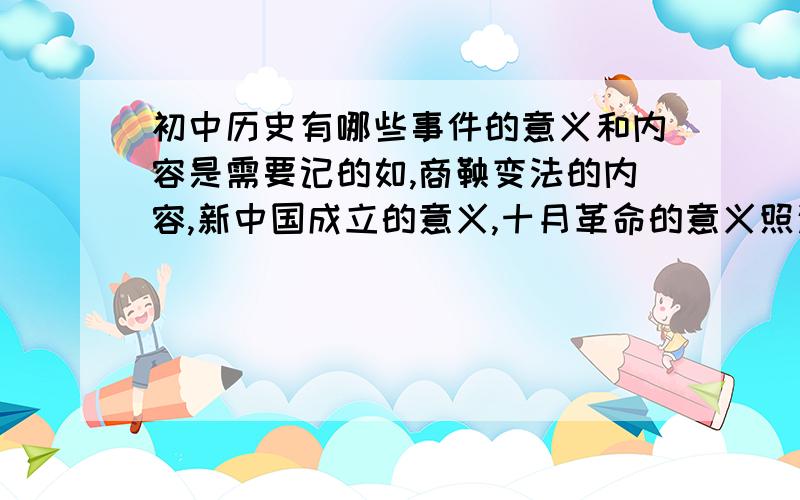 初中历史有哪些事件的意义和内容是需要记的如,商鞅变法的内容,新中国成立的意义,十月革命的意义照这样列出来就行了