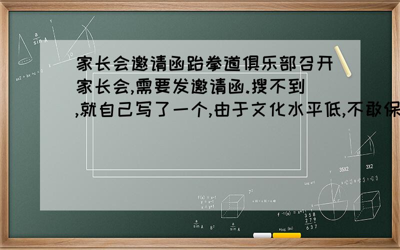 家长会邀请函跆拳道俱乐部召开家长会,需要发邀请函.搜不到,就自己写了一个,由于文化水平低,不敢保证成功,希望,文笔的好给润色一下.能叫看到的家长,有意来参加.邀请函这个格式行吗?