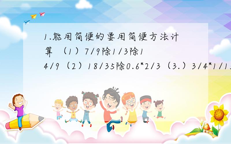 1.能用简便的要用简便方法计算 （1）7/9除1/3除14/9（2）18/35除0.6*2/3（3.）3/4*1/15+1/4除152.2007年,东莞市某楼盘七月份的房价是7000元/平方米,2008年二月份下降了1/5,二月份每平方米的房价是多少元