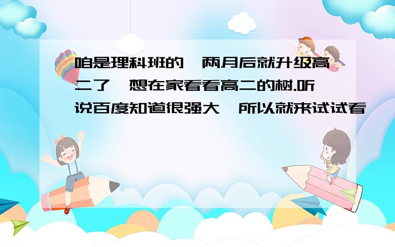 咱是理科班的,两月后就升级高二了,想在家看看高二的树.听说百度知道很强大,所以就来试试看咯