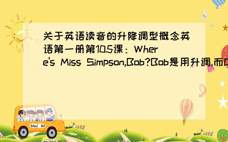 关于英语读音的升降调型概念英语第一册第105课：Where's Miss Simpson,Bob?Bob是用升调,而Did you want to see me,sir?的sir反而用降调.不知是为什么?请高手教教我,这位朋友说：“能用yes或no来回答的疑问