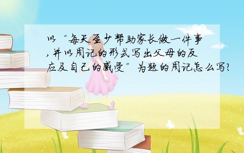 以“每天至少帮助家长做一件事,并以周记的形式写出父母的反应及自己的感受”为题的周记怎么写?