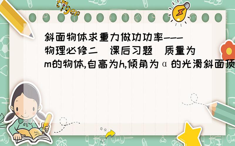 斜面物体求重力做功功率---物理必修二（课后习题）质量为m的物体,自高为h,倾角为α的光滑斜面顶端由静止滑下,经历时间t到达斜面底端,到达斜面底端是速度为v.物体刚滑到斜面底端时,重力