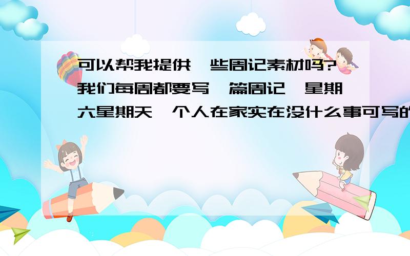 可以帮我提供一些周记素材吗?我们每周都要写一篇周记,星期六星期天一个人在家实在没什么事可写的啊!尽量多一点.而且我要的是周围发生的事情的素材.只要把你们周围发生的好玩的、有