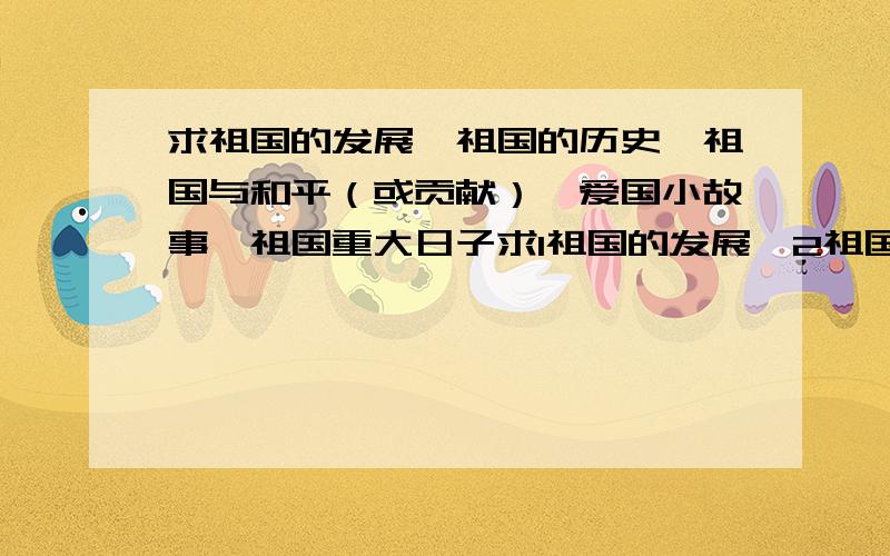 求祖国的发展、祖国的历史、祖国与和平（或贡献）、爱国小故事、祖国重大日子求1祖国的发展、2祖国的历史、3祖国与和平（或贡献）、4爱国小故事、5祖国重大日子,内容简洁、1-4项字数