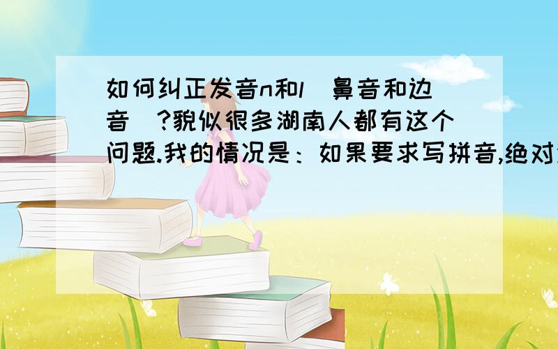 如何纠正发音n和l（鼻音和边音）?貌似很多湖南人都有这个问题.我的情况是：如果要求写拼音,绝对没问题,我知道那个字是n,哪个字是l但是就是发音的时候发不了鼻音很重,发布出来L音.比如