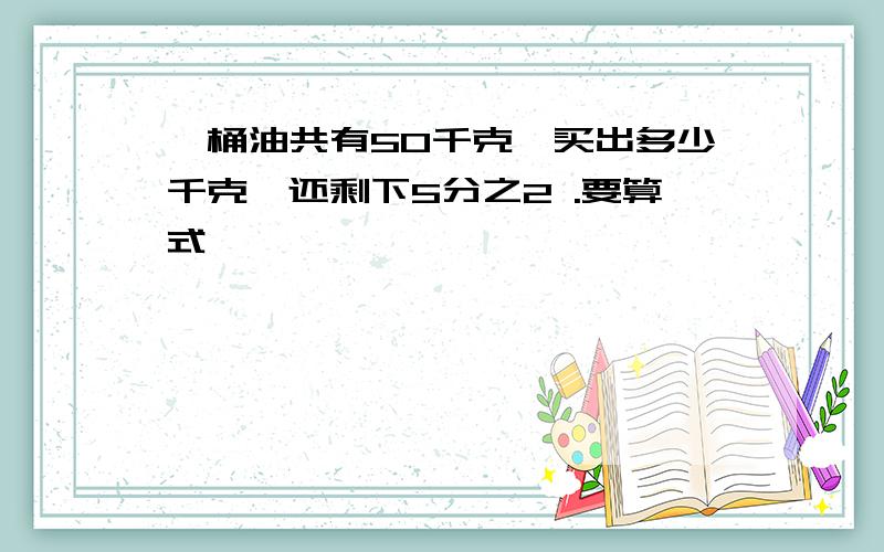 一桶油共有50千克,买出多少千克,还剩下5分之2 .要算式