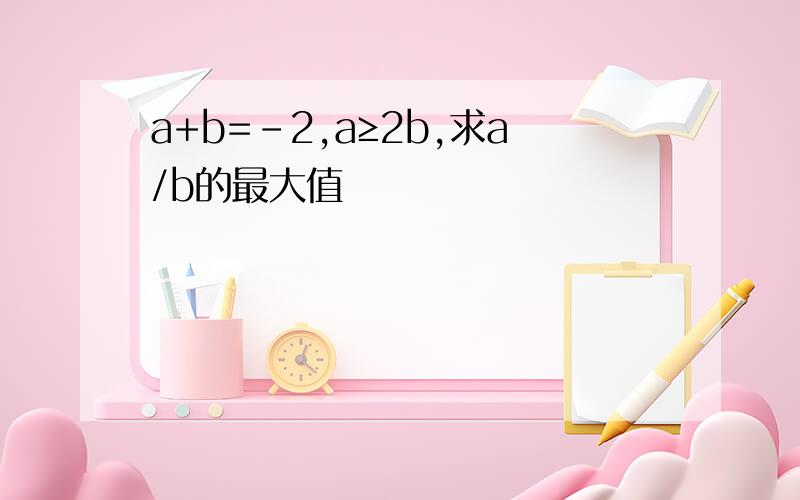 a+b=-2,a≥2b,求a/b的最大值