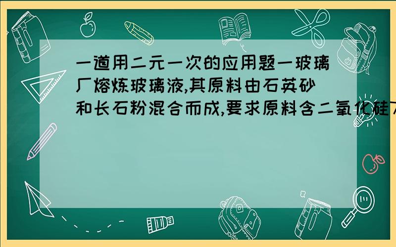 一道用二元一次的应用题一玻璃厂熔炼玻璃液,其原料由石英砂和长石粉混合而成,要求原料含二氧化硅70%,经过化验,石英砂中含二氧化硅95%,长石粉中含二氧化硅63%,那么,在3.2t原料中,石英砂和