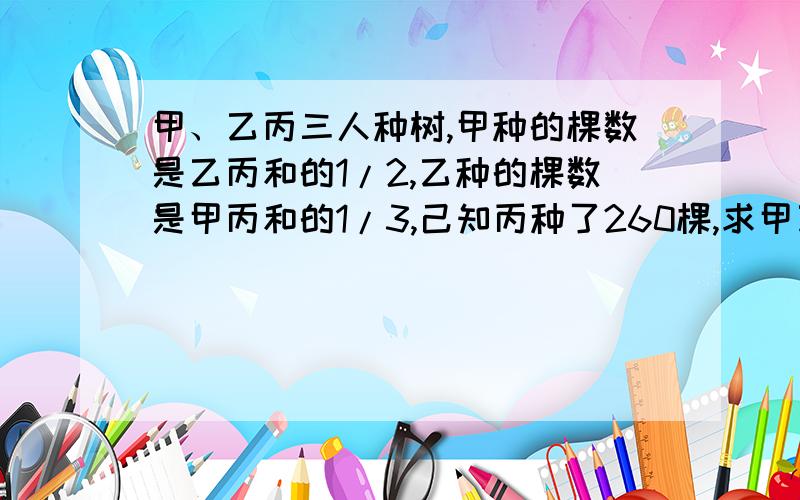 甲、乙丙三人种树,甲种的棵数是乙丙和的1/2,乙种的棵数是甲丙和的1/3,己知丙种了260棵,求甲乙各种多少棵?