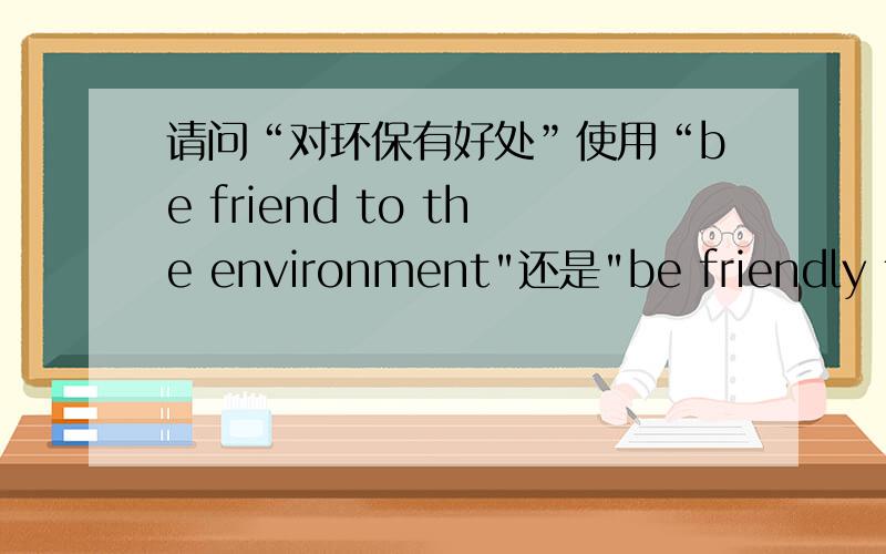 请问“对环保有好处”使用“be friend to the environment