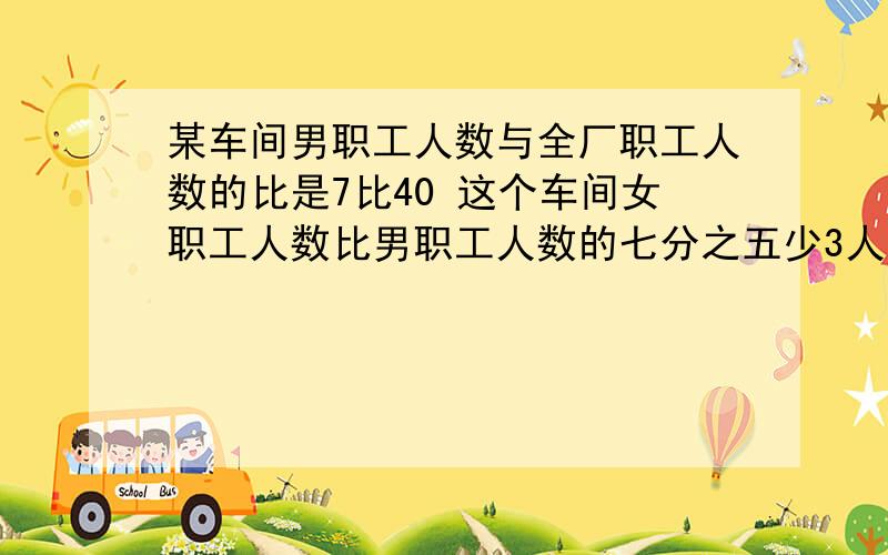 某车间男职工人数与全厂职工人数的比是7比40 这个车间女职工人数比男职工人数的七分之五少3人,已知这个车间男职工比女职工多15人,求这个厂有职工多少人希望半小时之内回答 半小时之内