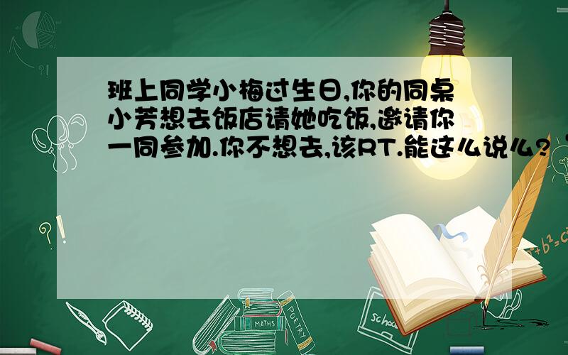 班上同学小梅过生日,你的同桌小芳想去饭店请她吃饭,邀请你一同参加.你不想去,该RT.能这么说么?“很抱歉,那天我有事,不能和你们一起去.希望你们玩得愉快.”