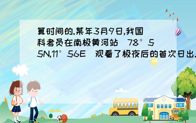 算时间的.某年3月9日,我国科考员在南极黄河站（78°55N,11°56E）观看了极夜后的首次日出.请问,当日,科考员在黄河站看到日出时,北京时间约为几时?（答案是十九时）我不明白参考答案分析的