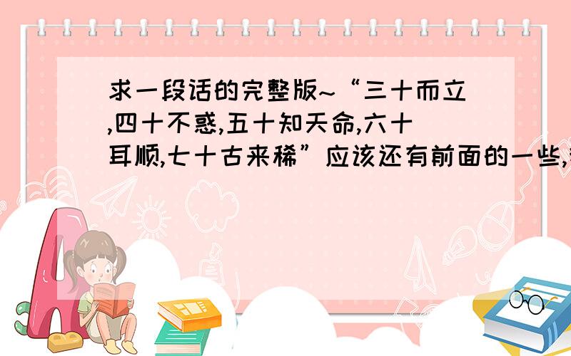 求一段话的完整版~“三十而立,四十不惑,五十知天命,六十耳顺,七十古来稀”应该还有前面的一些,我问的不太专业,是想问整个一生下来还有那些类似于这样的说法,据说在宜宾的一个公园里