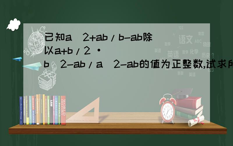 已知a^2+ab/b-ab除以a+b/2 •b^2-ab/a^2-ab的值为正整数,试求所有符合条件的a的整数值.