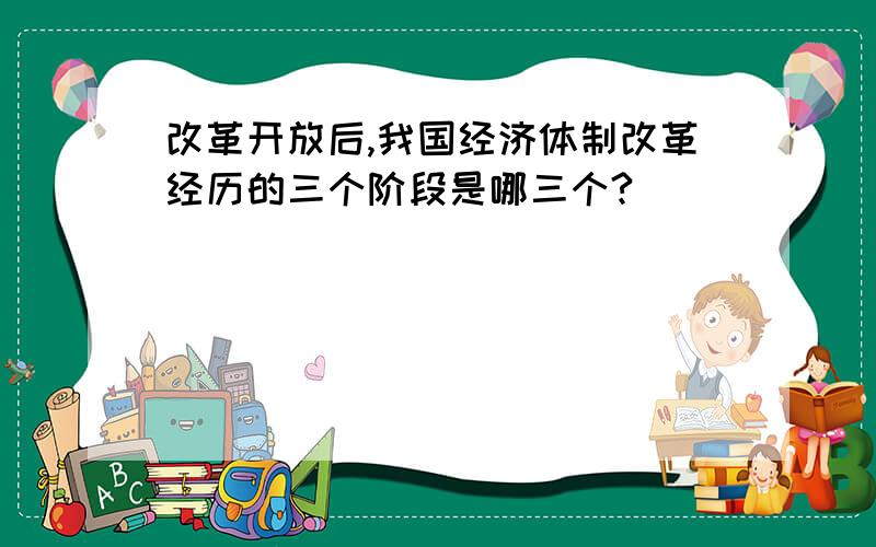 改革开放后,我国经济体制改革经历的三个阶段是哪三个?