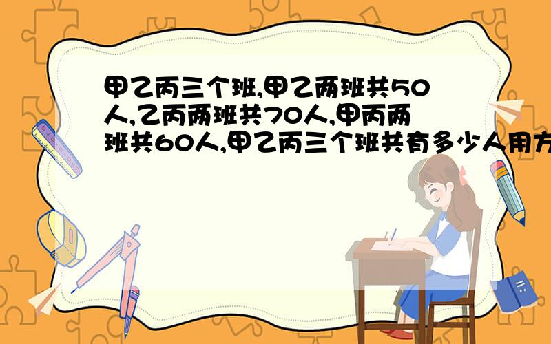 甲乙丙三个班,甲乙两班共50人,乙丙两班共70人,甲丙两班共60人,甲乙丙三个班共有多少人用方程