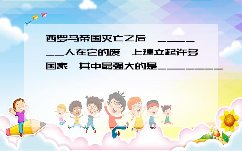 西罗马帝国灭亡之后,______人在它的废墟上建立起许多国家,其中最强大的是_______