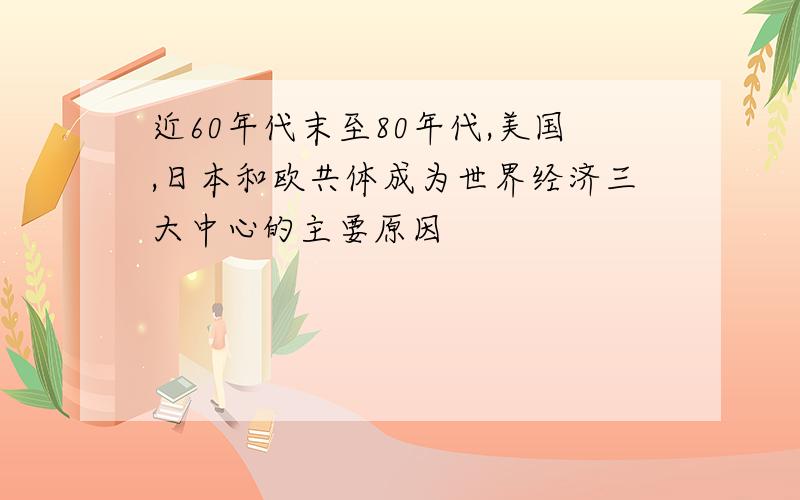 近60年代末至80年代,美国,日本和欧共体成为世界经济三大中心的主要原因