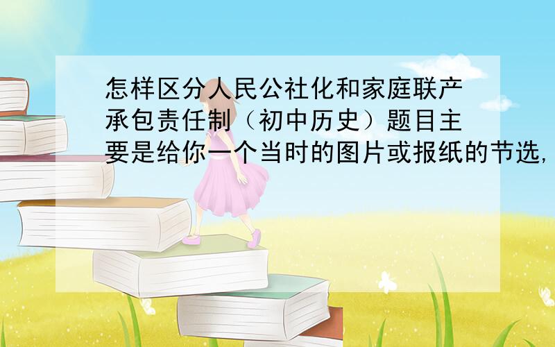 怎样区分人民公社化和家庭联产承包责任制（初中历史）题目主要是给你一个当时的图片或报纸的节选,人民公社化虽然是急于求成,家庭联产承包责任制虽然是是体现生产的进步,但他们在题