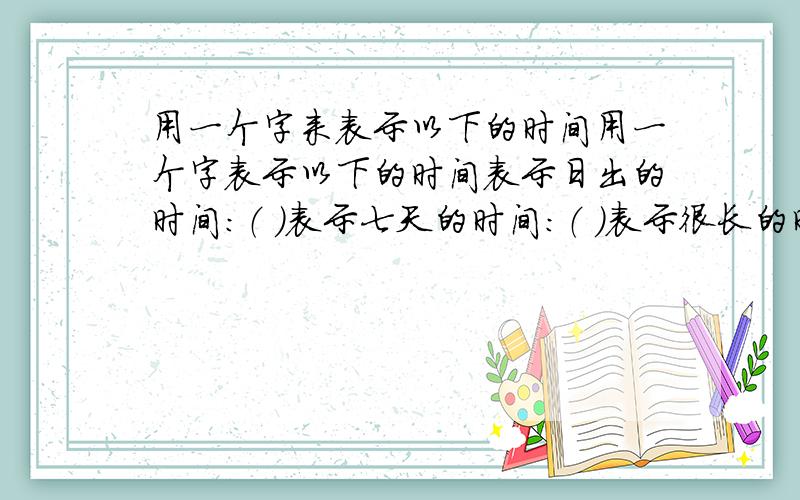 用一个字来表示以下的时间用一个字表示以下的时间表示日出的时间：（ ）表示七天的时间：（ ）表示很长的时间：（ ）表示十天的时间：（ ）表示黄昏的时间：（ ）表示白天的时间：