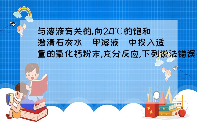 与溶液有关的.向20℃的饱和澄清石灰水（甲溶液）中投入适量的氧化钙粉末,充分反应,下列说法错误的是（）?A、溶液温度未冷却到20℃时,溶液一定是饱和溶液.B、溶液温度未冷却到20℃时,溶