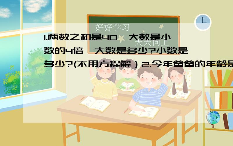 1.两数之和是40,大数是小数的4倍,大数是多少?小数是多少?(不用方程解）2.今年爸爸的年龄是儿子年龄的4倍,儿子比爸爸小24岁,儿子今年多大?(不用方程解）