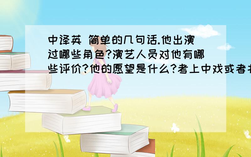 中译英 简单的几句话.他出演过哪些角色?演艺人员对他有哪些评价?他的愿望是什么?考上中戏或者北电,当个优秀的实力派演员他对成为名人的看法是什么?和他一起合作的时候，觉得他很有演