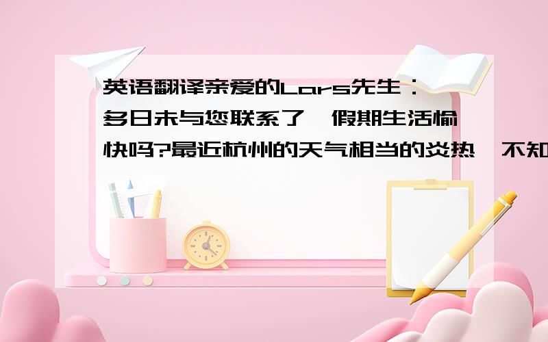 英语翻译亲爱的Lars先生：多日未与您联系了,假期生活愉快吗?最近杭州的天气相当的炎热,不知道你度假期间天气好吗?希腊也是我很向往去的国家之一,尤其是爱情海.希望您有空可以在回信中