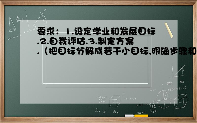 要求：1.设定学业和发展目标.2.自我评估.3.制定方案.（把目标分解成若干小目标,明确步骤和时间,提出实现的具体措施和方法）4.及时调整和反思.（计划不如变化,最初目标的设定都比较理想