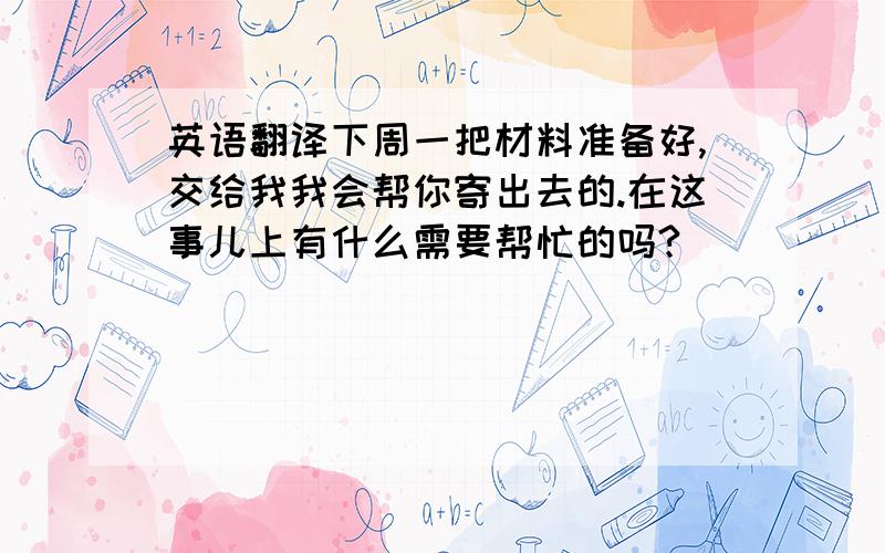 英语翻译下周一把材料准备好,交给我我会帮你寄出去的.在这事儿上有什么需要帮忙的吗?