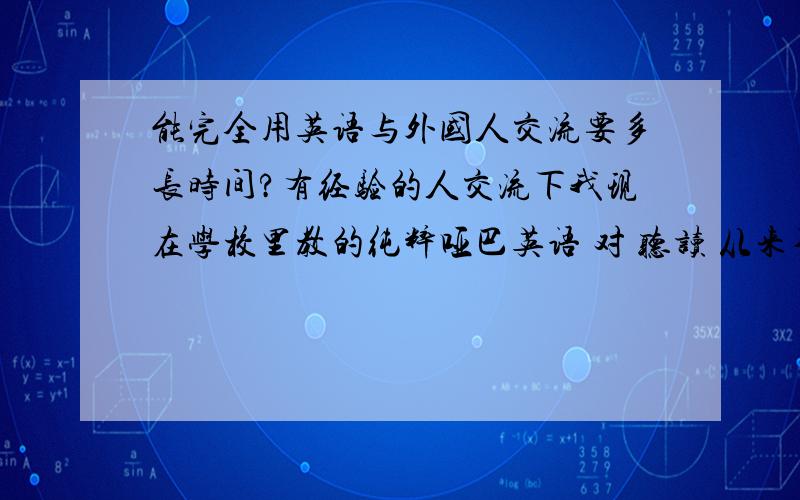 能完全用英语与外国人交流要多长时间?有经验的人交流下我现在学校里教的纯粹哑巴英语 对 听读 从来不重视我每天看英语新闻 但没什么效果 请问能与外国人进行基本的交流要多长时间？