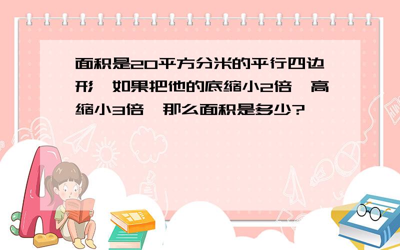 面积是20平方分米的平行四边形,如果把他的底缩小2倍,高缩小3倍,那么面积是多少?