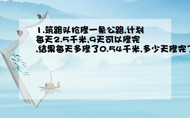 1.筑路队抢修一条公路,计划每天2.5千米,9天可以修完,结果每天多修了0.54千米,多少天修完了这条路?2.甲乙两辆汽车同时从相距294千米的两地相对开出,二又五分之四小时后两车相遇.已知甲乙两