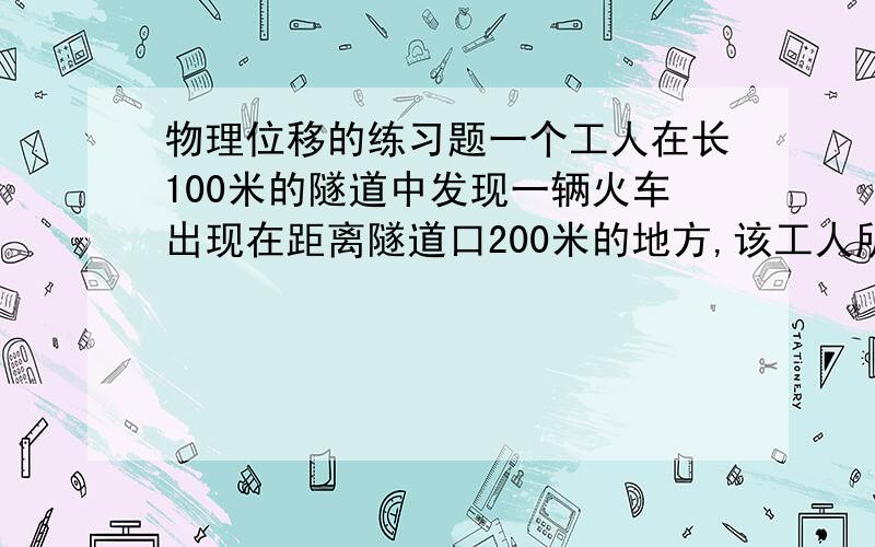 物理位移的练习题一个工人在长100米的隧道中发现一辆火车出现在距离隧道口200米的地方,该工人所处的位置向左或向右都能脱险,求该工人位置距隧道口的距离