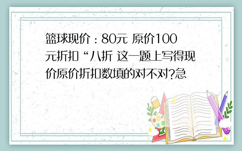 篮球现价：80元 原价100元折扣“八折 这一题上写得现价原价折扣数填的对不对?急