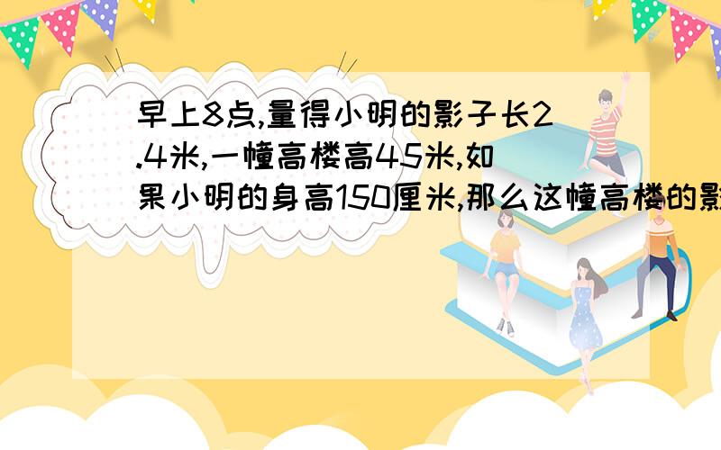 早上8点,量得小明的影子长2.4米,一幢高楼高45米,如果小明的身高150厘米,那么这幢高楼的影长多少米