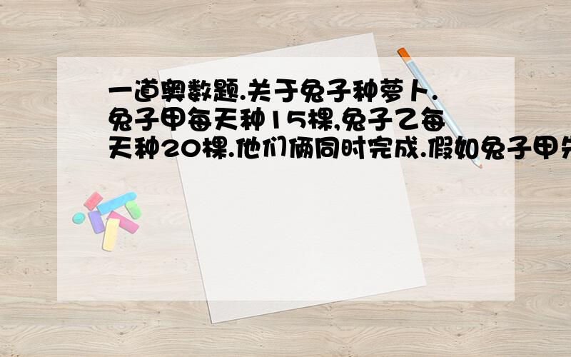 一道奥数题.关于兔子种萝卜.兔子甲每天种15棵,兔子乙每天种20棵.他们俩同时完成.假如兔子甲先种两天,兔子乙每天种30颗,就能一样.