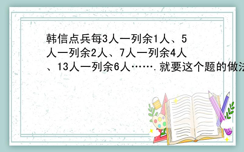 韩信点兵每3人一列余1人、5人一列余2人、7人一列余4人、13人一列余6人…….就要这个题的做法 通俗易懂的 头疼.