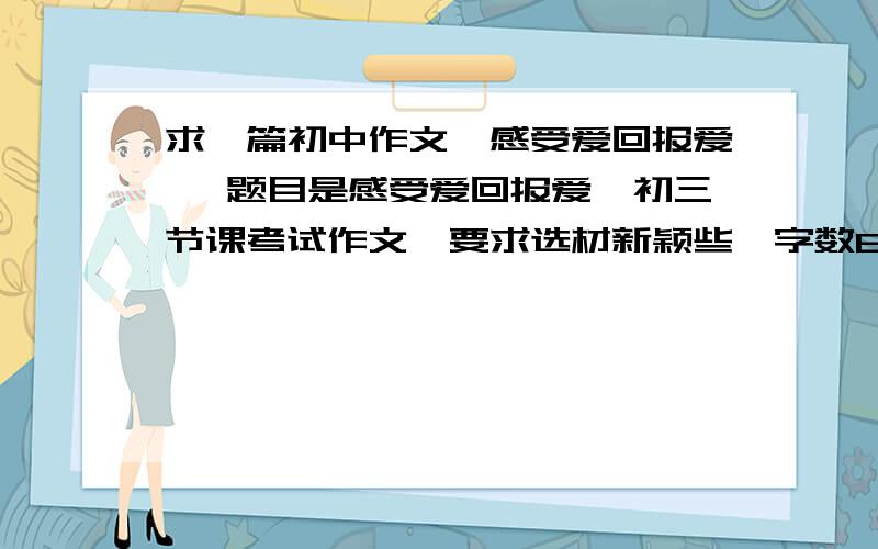 求一篇初中作文《感受爱回报爱》 题目是感受爱回报爱,初三节课考试作文,要求选材新颖些,字数600-800字 关键是别写的和小学生的作文一样,有些真情实感 好的话我给50分还可以再加