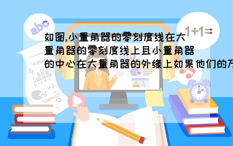 如图,小量角器的零刻度线在大量角器的零刻度线上且小量角器的中心在大量角器的外缘上如果他们的万元上的外如图,小量角器的零刻度线在大量角器的零刻度线上.且小量角器的中心在大量