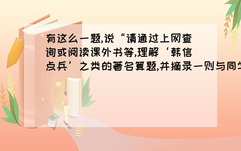 有这么一题,说“请通过上网查询或阅读课外书等,理解‘韩信点兵’之类的著名算题,并摘录一则与同学交流”.本大虾不知如何回答,请各位大侠帮帮忙!