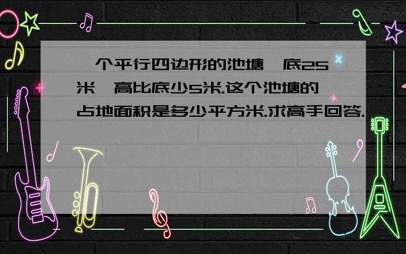 一个平行四边形的池塘,底25米,高比底少5米.这个池塘的占地面积是多少平方米.求高手回答.